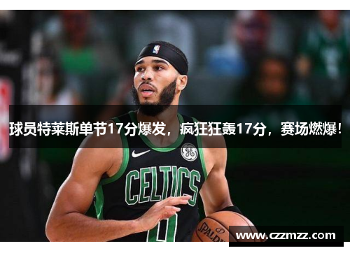 球员特莱斯单节17分爆发，疯狂狂轰17分，赛场燃爆！