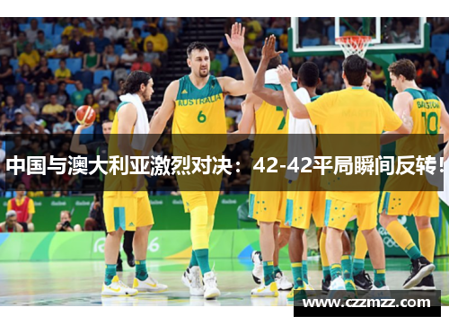 中国与澳大利亚激烈对决：42-42平局瞬间反转！